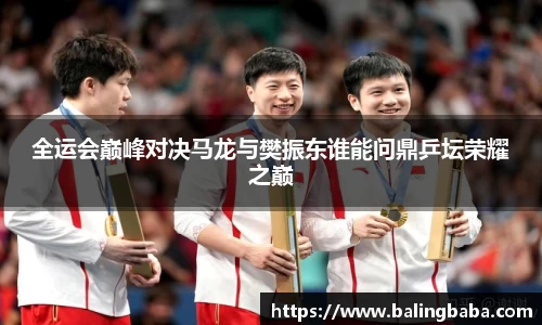 全运会巅峰对决马龙与樊振东谁能问鼎乒坛荣耀之巅