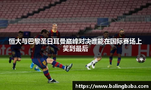 恒大与巴黎圣日耳曼巅峰对决谁能在国际赛场上笑到最后